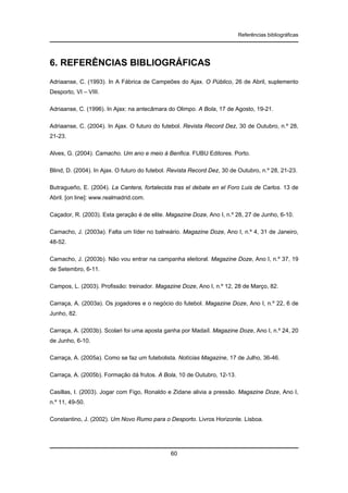 Referências bibliográficas

6. REFERÊNCIAS BIBLIOGRÁFICAS
Adriaanse, C. (1993). In A Fábrica de Campeões do Ajax. O Público, 26 de Abril, suplemento
Desporto, VI – VIII.
Adriaanse, C. (1996). In Ajax: na antecâmara do Olimpo. A Bola, 17 de Agosto, 19-21.
Adriaanse, C. (2004). In Ajax. O futuro do futebol. Revista Record Dez, 30 de Outubro, n.º 28,
21-23.
Alves, G. (2004). Camacho. Um ano e meio à Benfica. FUBU Editores. Porto.
Blind, D. (2004). In Ajax. O futuro do futebol. Revista Record Dez, 30 de Outubro, n.º 28, 21-23.
Butragueño, E. (2004). La Cantera, fortalecida tras el debate en el Foro Luis de Carlos. 13 de
Abril. [on line]: www.realmadrid.com.
Caçador, R. (2003). Esta geração é de elite. Magazine Doze, Ano I, n.º 28, 27 de Junho, 6-10.
Camacho, J. (2003a). Falta um líder no balneário. Magazine Doze, Ano I, n.º 4, 31 de Janeiro,
48-52.
Camacho, J. (2003b). Não vou entrar na campanha eleitoral. Magazine Doze, Ano I, n.º 37, 19
de Setembro, 6-11.
Campos, L. (2003). Profissão: treinador. Magazine Doze, Ano I, n.º 12, 28 de Março, 82.
Carraça, A. (2003a). Os jogadores e o negócio do futebol. Magazine Doze, Ano I, n.º 22, 6 de
Junho, 82.
Carraça, A. (2003b). Scolari foi uma aposta ganha por Madaíl. Magazine Doze, Ano I, n.º 24, 20
de Junho, 6-10.
Carraça, A. (2005a). Como se faz um futebolista. Notícias Magazine, 17 de Julho, 36-46.
Carraça, A. (2005b). Formação dá frutos. A Bola, 10 de Outubro, 12-13.
Casillas, I. (2003). Jogar com Figo, Ronaldo e Zidane alivia a pressão. Magazine Doze, Ano I,
n.º 11, 49-50.
Constantino, J. (2002). Um Novo Rumo para o Desporto. Livros Horizonte. Lisboa.

60

 