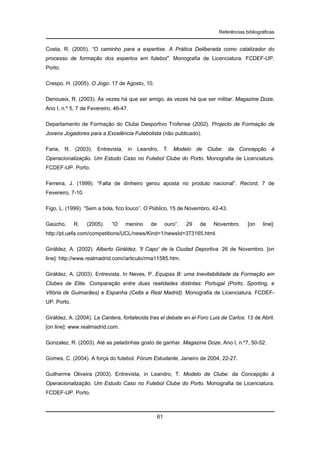 Referências bibliográficas

Costa, R. (2005). “O caminho para a expertise. A Prática Deliberada como catalizador do
processo de formação dos expertos em futebol”. Monografia de Licenciatura. FCDEF-UP.
Porto.
Crespo, H. (2005). O Jogo. 17 de Agosto, 10.
Denoueix, R. (2003). Às vezes há que ser amigo, às vezes há que ser militar. Magazine Doze,
Ano I, n.º 5, 7 de Fevereiro, 46-47.
Departamento de Formação do Clube Desportivo Trofense (2002). Projecto de Formação de
Jovens Jogadores para a Excelência Futebolista (não publicado).
Faria, R. (2003). Entrevista, in Leandro, T. Modelo de Clube: da Concepção à
Operacionalização. Um Estudo Caso no Futebol Clube do Porto. Monografia de Licenciatura.
FCDEF-UP. Porto.
Ferreira, J. (1999). “Falta de dinheiro gerou aposta no produto nacional”. Record, 7 de
Fevereiro, 7-10.
Figo, L. (1999). “Sem a bola, fico louco”. O Público, 15 de Novembro, 42-43.
Gaúcho,

R.

(2005).

“O

menino

de

ouro”.

29

de

Novembro.

[on

line]:

http://pt.uefa.com/competitions/UCL/news/Kind=1/newsId=373165.html.
Giráldez, A. (2002). Alberto Giráldez, 'Il Capo' de la Ciudad Deportiva. 26 de Novembro. [on
line]: http://www.realmadrid.com//articulo/rma11585.htm.
Giráldez, A. (2003). Entrevista. In Neves, P. Equipas B: uma Inevitabilidade da Formação em
Clubes de Elite. Comparação entre duas realidades distintas: Portugal (Porto, Sporting, e
Vitória de Guimarães) e Espanha (Celta e Real Madrid). Monografia de Licenciatura. FCDEFUP. Porto.
Giráldez, A. (2004). La Cantera, fortalecida tras el debate en el Foro Luis de Carlos. 13 de Abril.
[on line]: www.realmadrid.com.
Gonzalez, R. (2003). Até as peladinhas gosto de ganhar. Magazine Doze, Ano I, n.º7, 50-52.
Gomes, C. (2004). A força do futebol. Fórum Estudante, Janeiro de 2004, 22-27.
Guilherme Oliveira (2003). Entrevista, in Leandro, T. Modelo de Clube: da Concepção à
Operacionalização. Um Estudo Caso no Futebol Clube do Porto. Monografia de Licenciatura.
FCDEF-UP. Porto.

61

 