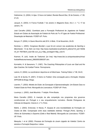 Referências bibliográficas

Holsheimer, G. (2004). In Ajax. O futuro do futebol. Revista Record Dez, 30 de Outubro, n.º 28,
21-23.
Jacquet, A. (2003). In France Football, 7 de Janeiro in Magazine Doze, Ano I, n. º 2, 17 de
Janeiro, 79.
José Carvalho (2002). Contributo para a Formação Profissional de Jogadores de Futebol.
Estudo em Clubes da Associação de Futebol do Porto da Iª e IIª Ligas de Futebol Profissional.
Dissertação de Mestrado. FCDEF-UP. Porto.
Kenyon, P. (2004). In Quero Mourinho até 2014. A Bola, 15 de Novembro, 24-25.
Kershaw, L. (2003). Congresso Mundial: o que há em comum nas academias de Sporting e
Manchester. 13 de Abril. [on line]: http://www.maisfutebol.iol.pt/futb/mf_editoria?mf_edi=1825&
mf_id= 76570&mf_club=0& num_jo g =0&p_sondagem=0&p_voto=0.
Koeman, R. (s/d). Inside de Toekomst. [on line]: http://news.bbc.co.uk/sportacademy/hi/sa/
football/features/newsid_2860000/2860357.stm.
Kormelink, H. & Seeverens, T. (1997). The Coaching Philosophies of Louis van Gaal and the
Ajax Coaches. De Voetbal Trainer. Pennsylvania.
Latorre, D. (2004). La coordinácion deportiva en el fútbol base. Training Fútbol, n.º 98, 34-43.
Leal, M. & Quinta, R. (2001). O treino no Futebol. Uma concepção para a formação. Edições
APPCDM de Braga. Braga.
Leandro, T. (2003). Modelo de Clube: da Concepção à Operacionalização. Um Estudo Caso no
Futebol Clube do Porto. Monografia de Licenciatura. FCDEF-UP. Porto.
Lourenço, L. (2003). José Mourinho. 1ª edição. Prime Books.
Maria Carvalho (2002). A inserção da alta competição nos programas dos governos
constitucionais em Portugal e o seu enquadramento normativo. Revista Portuguesa de
Ciências do Desporto, Volume 2, n.º 4, Porto.
Mathé, J. (2003). Entrevista. In Neves, P. Equipas B: uma Inevitabilidade da Formação em
Clubes de Elite. Comparação entre duas realidades distintas: Portugal (Porto, Sporting, e
Vitória de Guimarães) e Espanha (Celta e Real Madrid). Monografia de Licenciatura. FCDEFUP. Porto.
Mesquita, I. et al. (2002). Processo de Formação do Jovem Jogador de Voleibol. Centro de
estudos e Formação Desportiva. Lisboa.
62

 