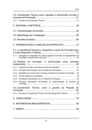 Índice

2.5. Coordenador Técnico como regulador e dinamizador de todo o
processo de Formação ...................................................................31
2.5.1. Funções do Coordenador Técnico.................................................................... 31

3. MATERIAL E MÉTODOS........................................................... 36
3.1. Caracterização da amostra......................................................36
3.2. Metodologia de investigação ...................................................36
3.3. Recolha de dados....................................................................36
4. APRESENTAÇÃO E ANÁLISE DA ENTREVISTA .................... 37
4.1. A importância financeira, desportiva e social da formação para
o Clube Desportivo Trofense ..........................................................37
4.1.1. Vantagens da integração de jovens jogadores formados no Departamento de
Formação no plantel sénior do clube................................................................ 38

4.2. Projecto de formação: a continuidade como princípio
fundamental ....................................................................................40
4.2.1. A filosofia de clube como ideal de difícil concretização .................................... 41
4.2.2. O Projecto de Formação como solução de continuidade ................................. 42
4.2.3. Identidade ao nível de treino e de jogo ao longo do processo de formação .... 43
4.2.4. Formar jogadores de qualidade ........................................................................ 45
4.2.5. Treinadores identificados com o Projecto de Formação................................... 50
4.2.6. Principais dificuldades encontradas na implementação do Projecto de
Formação.......................................................................................................... 53

4.3. Coordenador Técnico como o garante do Projecto de
Formação........................................................................................54
4.3.1. Funções do Coordenador Técnico do Clube Desportivo Trofense................... 54

5. CONCLUSÕES .......................................................................... 57
6. REFERÊNCIAS BIBLIOGRÁFICAS........................................... 60
7. ANEXO....................................................................................... 66

VI

 
