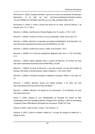 Referências bibliográficas

Mil Homens, P. (2003). Congresso Mundial: o que há em comum nas academias de Sporting e
Manchester.

13

de

Abril.

[on

line]:

http://www.maisfutebol.iol.pt/futb/mf_editoria

?mf_edi=1825&mf_id= 76570&mf_club=0& num_jo g =0&p_sondagem=0&p_voto=0.
Mil Homens, P. (2004). in Trazer a escola para dentro de um clube. Jornal de Notícias, 7 de
Outubro, Ano 117, n.º 128, 6.
Mourinho, J. (2002a). José Mourinho. Revista Dragões, Ano 16, Janeiro, n.º 201, 14-35.
Mourinho, J. (2002b). Acredito na mística e na sua recuperação. A Bola, 26 de Julho, 2-8.
Mourinho, J. (2002c). Mourinho: as respostas aos leitores de Maisfutebol. 18 de Novembro. [on
line]: http://www.maisfutebol.iol.pt/noticia.php?id=290040& div_id=1304.
Mourinho, J. (2003a). A bíblia azul e branca. A Bola, 4 de Fevereiro, 19-21.
Mourinho, J. (2003b). Foi a vitória da competência. Magazine Doze, Ano I, n.º 20, 23 de Maio,
6-12.
Mourinho, J. (2003c). Alguns segredos sobre o sucesso de Mourinho. 27 de Maio. [on line]:
http://www.maisfutebol.iol.pt/noticia.php?id=305015&div_id=1304.
Mourinho, J. (2003d). As faces de Mourinho: o que pode aprender com ele sobre gestão de
pessoas. Seis lições na primeira pessoa. Ideias e Negócios, n.º 60, Junho, 58-64.
Mourinho, J. (2003e). O treinador português é inteligente e perspicaz. Público, 14 de Julho, 3233.
Mourinho, J. (2004a). Mourinho aposta num plantel reduzido. 2 de Julho. [on line]:
http://www.abola.pt/nnh/index.asp?op=lista_tema&id=2.
Mourinho, J. (2004b). Mourinho: “En España se me minusvaloró”. 12 de Setembro. [on line]:
http://www.marca.com/.
Neves, P. (2004). Equipas B: uma Inevitabilidade da Formação em Clubes de Elite.
Comparação entre duas realidades distintas: Portugal (Porto, Sporting, e Vitória de Guimarães)
e Espanha (Celta e Real Madrid). Monografia de Licenciatura. FCDEF-UP. Porto.
Oliveira, R. (2001). Jogo Cruzado. O Jogo, 11 de Fevereiro, 12.
Pacheco, R. (2001). Ensino do Futebol. Futebol de 7, um jogo de iniciação ao futebol de 11.
Edição do autor.

63

 
