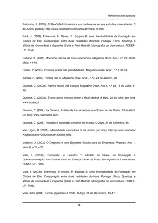 Referências bibliográficas

Palomino, J. (2002). El Real Madrid orienta a sus canteranos en sus estudios universitarios. 3
de Junho. [on line]: http://www.realmadrid.com//articulo/rma9714.htm.
Paul, J. (2003). Entrevista. In Neves, P. Equipas B: uma Inevitabilidade da Formação em
Clubes de Elite. Comparação entre duas realidades distintas: Portugal (Porto, Sporting, e
Vitória de Guimarães) e Espanha (Celta e Real Madrid). Monografia de Licenciatura. FCDEFUP. Porto.
Robson, B. (2003). Mourinho precisa de mais experiência. Magazine Doze, Ano I, n.º 21, 30 de
Maio, 44-46.
Rocha, P. (2003). Vivemos acima das possibilidades. Magazine Doze, Ano I, n.º 9, 38-41.
Santos, R. (2003). Pontos nos is. Magazine Doze, Ano I, n.º3, 24 de Janeiro, 20.
Queiroz, C. (2003a). Admiro muito Del Bosque. Magazine Doze, Ano I, n.º 28, 18 de Julho, 610.
Queiroz, C. (2003b). É uma honra imensa treinar o Real Madrid. A Bola, 25 de Julho. [on line]:
www.abola.pt.
Queiroz, C. (2004). La Cantera, fortalecida tras el debate en el Foro Luis de Carlos. 13 de Abril.
[on line]: www.realmadrid.com.
Queiroz, C. (2005). Ronaldo é candidato a melhor do mundo. O Jogo. 24 de Setembro, 38.
Van Ligen, B. (2005). Mentalidade vencedora. 3 de Junho. [on line]: http://pt.uefa.com/uefa/
Keytopics/kind=256/newsId=306805.html.
Valdano, J. (2002). O Desporto é uma Excelente Escola para as Empresas. Pessoas, Ano 1,
série II, n.º5, 4-25.
Vale, I. (2003a). Entrevista, in Leandro, T. Modelo de Clube: da Concepção à
Operacionalização. Um Estudo Caso no Futebol Clube do Porto. Monografia de Licenciatura,
FCDEF-UP, Porto.
Vale, I. (2003b). Entrevista. In Neves, P. Equipas B: uma Inevitabilidade da Formação em
Clubes de Elite. Comparação entre duas realidades distintas: Portugal (Porto, Sporting, e
Vitória de Guimarães) e Espanha (Celta e Real Madrid). Monografia de Licenciatura. FCDEFUP. Porto.
Vale, Ilídio (2004). Formar jogadores à Porto. O Jogo. 25 de Dezembro, 16-17.

64

 