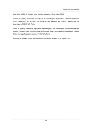 Referências bibliográficas

Vale, Ilídio (2005). O tudo por tudo. Notícias Magazine. 17 de Julho, 50-56.
Valente, N. (2005). Entrevista. In Costa, R. “O caminho para a expertise. A Prática Deliberada
como catalizador do processo de formação dos expertos em futebol”. Monografia de
Licenciatura. FCDEF-UP. Porto.
Vieira, A. (2004). Modelo de jogo único: da formação à alta competição. Estudo realizado no
Futebol Clube do Porto, Sporting Clube de Portugal, Sport Lisboa e Benfica e Boavista Futebol
Clube. Monografia de Licenciatura, FCDEF-UP, Porto.
Witschge, R. (1996). In Ajax: na antecâmara do Olímpo. A Bola, 17 de Agosto, 19-21.

65

 