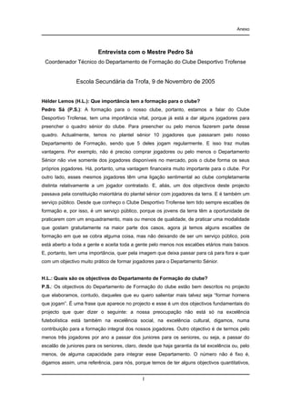Anexo

Entrevista com o Mestre Pedro Sá
Coordenador Técnico do Departamento de Formação do Clube Desportivo Trofense

Escola Secundária da Trofa, 9 de Novembro de 2005
Hélder Lemos (H.L.): Que importância tem a formação para o clube?
Pedro Sá (P.S.): A formação para o nosso clube, portanto, estamos a falar do Clube
Desportivo Trofense, tem uma importância vital, porque já está a dar alguns jogadores para
preencher o quadro sénior do clube. Para preencher ou pelo menos fazerem parte desse
quadro. Actualmente, temos no plantel sénior 10 jogadores que passaram pelo nosso
Departamento de Formação, sendo que 5 deles jogam regularmente. E isso traz muitas
vantagens. Por exemplo, não é preciso comprar jogadores ou pelo menos o Departamento
Sénior não vive somente dos jogadores disponíveis no mercado, pois o clube forma os seus
próprios jogadores. Há, portanto, uma vantagem financeira muito importante para o clube. Por
outro lado, esses mesmos jogadores têm uma ligação sentimental ao clube completamente
distinta relativamente a um jogador contratado. E, aliás, um dos objectivos deste projecto
passava pela constituição maioritária do plantel sénior com jogadores da terra. E é também um
serviço público. Desde que conheço o Clube Desportivo Trofense tem tido sempre escalões de
formação e, por isso, é um serviço público, porque os jovens da terra têm a oportunidade de
praticarem com um enquadramento, mais ou menos de qualidade, de praticar uma modalidade
que gostam gratuitamente na maior parte dos casos, agora já temos alguns escalões de
formação em que se cobra alguma coisa, mas não deixando de ser um serviço público, pois
está aberto a toda a gente e aceita toda a gente pelo menos nos escalões etários mais baixos.
E, portanto, tem uma importância, quer pela imagem que deixa passar para cá para fora e quer
com um objectivo muito prático de formar jogadores para o Departamento Sénior.

H.L.: Quais são os objectivos do Departamento de Formação do clube?
P.S.: Os objectivos do Departamento de Formação do clube estão bem descritos no projecto
que elaboramos, contudo, daqueles que eu quero salientar mais talvez seja “formar homens
que jogam”. É uma frase que aparece no projecto e esse é um dos objectivos fundamentais do
projecto que quer dizer o seguinte: a nossa preocupação não está só na excelência
futebolística está também na excelência social, na excelência cultural, digamos, numa
contribuição para a formação integral dos nossos jogadores. Outro objectivo é de termos pelo
menos três jogadores por ano a passar dos juniores para os seniores, ou seja, a passar do
escalão de juniores para os seniores, claro, desde que haja garantia da tal excelência ou, pelo
menos, de alguma capacidade para integrar esse Departamento. O número não é fixo é,
digamos assim, uma referência, para nós, porque temos de ter alguns objectivos quantitativos,
I

 
