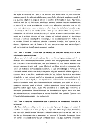 Anexo

algo ligado à quantidade das coisas, e por isso, tem essa referência de três, mas podem ser
mais ou menos, já têm sido mais e já têm sido menos. Outro objectivo é adoptar um modelo de
jogo que seja adaptado e adoptado a todos os escalões de formação do clube. A par deste,
existe um outro que é o adoptar uma metodologia de treino comum e adequada a cada escalão
no sentido de dar corpo ao modelo de jogo adoptado. Além disso, temos um que funciona
como meta objectivo que é o de construir uma cultura desportiva futebolística baseada no rigor
e no contributo individual em prol do colectivo. Claro que os outros também são importantes.
Por exemplo, há um que me estou a lembrar agora que é o de que propusemos que em 4 anos
desde que o projecto começou de levar equipas ao nacional, portanto ao Campeonato
Nacional. Se bem que esse objectivo, por exemplo, o ano passado nós estivemos na fase final
de Iniciados portanto de acesso ao nacional e falhamos o acesso, esse objectivo é um,
digamos, objectivo de meta, de finalidade. Por isso, vamos ver talvez este ano consigamos
pelo menos estar nas fases finais de um ou dois escalões.

H.L.: Como já disseste, o clube tem um projecto de formação. Indica quais as suas
principais linhas orientadoras.
P.S.: As suas principais linhas orientadoras são um modelo de jogo adoptado para todos os
escalões. Isto é uma condição fundamental, quanto a mim, num projecto desta natureza, tendo
em conta que funciona como referência quer para os treinadores, quer para os jogadores, quer
para os espectadores, pois será o nosso bilhete de identidade a mostrar em qualquer sítio.
Temos um modelo de treino adoptado em comum, ou seja, a metodologia de treino que está
subjacente também a uma certa filosofia de pensar de quem elaborou o projecto e por isso é
comum a todos os escalões. Depois temos também um conjunto alargado de equipas em
competição, o maior número possível de equipas em competição: actualmente temos 11
equipas, mas o nosso objectivo é ter algumas mais, nomeadamente, nas escolinhas e nos
infantis. Actualmente, temos 3 equipas de escolinhas e 3 de infantis, mas o ideal era ter 5 ou 6
equipas de escolinhas e as 3 de infantis é razoável. Mas alargar muito a base para depois daí
podermos colher alguns frutos. Outra linha orientadora é a escolha dos treinadores: os
treinadores que trabalham connosco têm que ser treinadores com espírito crítico muito forte,
ser pessoas dinâmicas, empreendedoras, e sempre disponíveis para aprender. E pronto, como
linhas orientadoras e principais é isto basicamente.

H.L.: Quais os aspectos fundamentais para se construir um processo de formação de
qualidade?
P.S.: O aspecto fundamental para mim são as pessoas. Aquilo que dá corpo a um projecto de
qualidade são as pessoas. É claro que depois, e aqui estou a falar de jogadores, treinadores,
directores, pais e espectadores, portanto, todo esse envolvimento humano é que pode dar ou
não dar, e é decisivo para dar, a qualidade a um processo de formação. De qualquer forma,
sem campos não se pode treinar e jogar, sem bolas não se pode jogar, e portanto é necessário
II

 