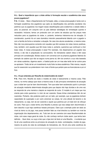 Anexo

H.L.: Qual a importância que o clube atribui à formação escolar e académica dos seus
jovens jogadores?
P.S.: O clube… Mais o Departamento de Formação, aliás, a nossa preocupação é tanta com a
formação académica dos jogadores que após as classificações dos períodos escolares nós
pedimos que os jogadores nos tragam essas classificações para avaliarmos o estado deles e
para, se possível, em conjunto com os pais delinear estratégias de remediação quando é
necessário. Inclusive, temos um protocolo com um centro de estudos que faz preços mais
reduzidos para os jogadores do clube, e, portanto, tentamos inteirarmo-nos da situação. O
coordenador, quando há um caso dramático intervém pessoalmente falando com o jogador e
com a família de forma a remediar a situação. No caso dos alunos excelentes, a mesma coisa.
Nós não nos preocupamos somente com aqueles que têm excesso de notas menos positivas,
mas, também, com aqueles que têm boas notas e, portanto, queremos que continuem a tirar
boas notas. A nossa preocupação é essa! Por exemplo, nós dispensamos um jogador dos
treinos, e ele não é prejudicado na convocatória. Os treinadores sabem disso e têm esse
princípio em consideração. Muitas vezes e em conversa com os próprios jogadores falamos do
exemplo da cadeira que não se segura numa perna só, têm de construir a sua vida baseada
em várias sustentos, digamos assim, o futebol pode ser um mas eles terão de ter outros para
se apoiarem. Terão de ter um investimento muito forte na área académica. Pelo menos, naquilo
que for essencial e se pretenderem irem mais à frente que partam para as licenciaturas e por aí
fora.

H.L.: O que entendes por filosofia de clube/modelo de clube?
P.S.: Para mim, filosofia de clube e modelo de clube é basicamente a mesma coisa. Pelo
menos, na minha cabeça quer dizer a mesma coisa. E são princípios orientadores de actuação
que o clube tem que ter bem discriminados. Tem que estar bem esclarecido qual é o princípio
de actuação mediante determinada situação para que depois não haja dúvidas e de uma vez
se responda de uma maneira e depois se responda de outra. O modelo é um mapa que nos
orienta para onde queremos ir e tem de ser coerente. Essas linhas orientadoras têm de ser
coerentes. Portanto, não podemos pedir por um lado, por exemplo, que os jogadores tenham
capacidade de superação e por outro amenizar as coisas, ter uma atitude de laxismo e de
relaxamento, ou seja, tem de ser coerente e aquilo que pedimos por um lado tem de reforçar
do outro. Para que o clube tenha uma filosofia é preciso que isso esteja bem discriminado e
bem descrito e que haja coerência nesses princípios. Claro que o exemplo pode ser dado ao
nível do treino ou do jogo, mas posso também falar ao nível directivo ou também ao nível de
organização dos departamentos, etc. Tudo tem de ser coerente com essa filosofia/modelo de
clube, com esse mapa geral de clube. Eu não conheço nenhum clube assim, que tenha bem
definido… Quer dizer, eu ouço e leio que o Ajax tem de facto aí uma filosofia… é evidente que
há ali uma coerência entre os princípios de actuação do clube: contratações, modelo de jogo,
mesmo do ponto de vista da contratação de treinadores, etc. Há ali uma certa coerência de
IV

 