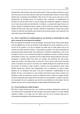Anexo

procedimentos. Não conheço mais nenhum clube assim. É claro que alguns evidenciam quanto
mais não seja, por uma certa cultura de clube que se proceda dessa maneira, mas que esteja
descrito para as pessoas que lá trabalham. Não sei bem. É claro que eu acho que no nosso
departamento de formação temos um bocadinho disso, sobretudo, no departamento de
formação. Em que há, pelo menos no que diz respeito aos treinadores, jogadores e directores
há um modo de proceder que está descrito e é evidente, e, porque já tem algum tempo, já é
cultural. Quando os problemas surgem, quando é preciso tomar uma decisão, está inerente a
filosofia do clube, está, neste caso, inerente a filosofia do departamento. Porque toda a gente
conhece e reconhece essa filosofia, quer através de documentos escritos, quer através de uma
certa cultura que já está implementada.

H.L.: Qual a importância da implementação de uma filosofia de clube/modelo de clube
para o sucesso de um processo de formação?
P.S.: Os projectos de formação, se são de formação, vão demorar tempo. Não se pode aspirar
a formar jogadores em um ano, por exemplo. Esses projectos têm de ser superiores a um ano.
Se tem de ser superior a um ano as pessoas que estão hoje no clube podem não ser as
mesmas que estão amanhã. Portanto, o clube precisa de garantir uma certa continuidade de
processos para que haja formação. Para sabermos se a filosofia se implementa ou não, se há
formação ou não há, ou se a escola de formação tem qualidade ou não tem, é preciso que haja
continuidade no tempo. Ora, a garantia de futuro é dada através desses projectos. Quer dizer,
começando a projectar desde muito cedo, por exemplo, das escolinhas até, pelo menos,
chegar aos juniores, num espaço mais ou menos de 10 anos. Que é quanto devia durar pelo
menos um projecto que é para ver se de facto se o trabalho efectuado nas escolinhas dura até
aos juniores. O processo é longo, portanto, é preciso uma certa garantia de futuro. Essa
filosofia estando bem descrita, bem implementada, que se transforme em cultura, depois
podemos ver os resultados mais tarde. É daí que é importante a implementação de uma
filosofia. Se não, o que acontece é o que acontecia até há bem pouco tempo: mudam-se as
direcções, mudam os treinadores, mudam os métodos de treino, mudam os modelos de jogo,
mudam os esquemas todos, depois temos de reiniciar um novo processo. E, portanto, quem vai
ser prejudicado vão ser os jogadores que não têm essa referência de continuidade, não têm
garantia de futuro. Daí que seja importante a implementação da filosofia de clube.

H.L.: O que entendes por modelo de jogo?
P.S.: Bem, modelo de jogo para mim é um conjunto de princípios orientadores coerente que
nos orientam para a organização das fases de jogo e das suas transições. É um mapa. Modelo
comparo-o sempre a um mapa, que nos orienta, que nos diz em princípio quais são os
comportamentos desejáveis em determinada altura do jogo.

V

 
