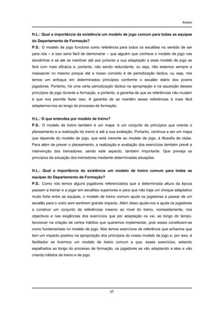 Anexo

H.L.: Qual a importância da existência um modelo de jogo comum para todas as equipas
do Departamento de Formação?
P.S.: O modelo de jogo funciona como referência para todos os escalões no sentido de ser
para nós – e isso seria fácil de demonstrar – que alguém que conhece o modelo de jogo nas
escolinhas e se ele se mantiver até aos juniores a sua adaptação a esse modelo de jogo se
fará com mais eficácia e, portanto, não sendo redundante, ou seja, não estamos sempre a
massacrar no mesmo porque até a nosso conceito é de periodização táctica, ou seja, nós
temos um enfoque em determinados princípios conforme o escalão etário dos jovens
jogadores. Portanto, há uma certa periodização táctica na apropriação e na aquisição desses
princípios de jogo durante a formação, e portanto, a garantia de que as referências não mudam
é que nos permite fazer isso. A garantia de se mantêm essas referências é mais fácil
adaptarmo-nos ao longo do processo de formação.

H.L.: O que entendes por modelo de treino?
P.S.: O modelo de treino também é um mapa: é um conjunto de princípios que orienta o
planeamento e a realização do treino e até a sua avaliação. Portanto, continua a ser um mapa
que depende do modelo de jogo, que está inerente ao modelo de jogo, à filosofia de clube.
Para além de prever o planeamento, a realização e avaliação dos exercícios também prevê a
intervenção dos treinadores, sendo este aspecto, também importante. Que preveja os
princípios de actuação dos treinadores mediante determinadas situações.

H.L.: Qual a importância da existência um modelo de treino comum para todas as
equipas do Departamento de Formação?
P.S.: Como nós temos alguns jogadores referenciados que a determinada altura da época
passam a treinar e a jogar em escalões superiores e para que não haja um choque adaptativo
muito forte entre as equipas, o modelo de treino comum ajuda os jogadores a passar de um
escalão para o outro sem sentirem grande impacto. Além disso ajuda-nos e ajuda os jogadores
a construir um conjunto de referências mesmo ao nível do treino, nomeadamente, nos
objectivos e nas exigências dos exercícios que por adaptação os vai, ao longo do tempo,
favorecer na criação de certos hábitos que queremos implementar, pois esses constituem-se
como fundamentais no modelo de jogo. Nós temos exercícios de referência que achamos que
tem um impacto positivo na apropriação dos princípios do nosso modelo de jogo e, por isso, é
facilitador se tivermos um modelo de treino comum e que, esses exercícios, estando
espalhados ao longo do processo de formação, os jogadores se vão adaptando a eles e vão
criando hábitos de treino e de jogo.

VI

 