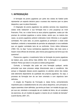 Introdução

1. INTRODUÇÃO
A formação de jovens jogadores por parte dos clubes de futebol pode
representar um aspecto decisivo para o sucesso dos mesmos quer no plano
desportivo, quer no plano financeiro.
A integração de jovens jogadores nos planteis seniores dos respectivos
clubes onde realizaram a sua formação leva a uma poupança ao nível
financeiro. Pois, se o clube forma os seus próprios jogadores, acaba por não
precisar de contratar jogadores a outros clubes, sendo que, na maioria dos
casos, os jovens jogadores auferem ordenados muito inferiores a um jogador
contratado. Por outro lado, os jovens jogadores já conhecem o clube onde
trabalham, evitando a necessidade de períodos de adaptação à nova realidade
que um jogador contratado teria de se confrontar. Como refere Adriaanse
(1993: VII), no Ajax “nunca contratamos jogadores feitos: são mais caros e
trazem vícios difíceis de emendar, pelo menos para jogarmos da forma que nós
queremos”.
Parece-nos urgente o investimento forte na formação de jovens jogadores
de futebol, pois, como afirma Vale (2003b: XX), “a formação é um aspecto
rentável. Penso que esta é a via para os clubes portugueses”.
Contudo, a formação não pode ser uma formação qualquer, sendo
primordial que esse processo esteja direccionado para a excelência. Isto
porque a integração desses jovens jogadores no planteis sénior dos clubes
está altamente dependente da qualidade dos próprios jogadores. Ou seja, o
processo de formação tem de ser bem orientado e com objectivos bem
definidos.
A criação de Projectos de Formação é, desta forma, eminentemente
importante para o estabelecimento de uma cultura desportiva, com princípios e
regras coerentes e bem definidas, que tenha por base “um modelo de jogo que,
por sua vez, orientará a concepção de um modelo de treino, de um complexo
de exercícios, de um modelo de jogador e mesmo de um modelo de treinador”
(Leal & Quinta, 2001: 27).

1

 