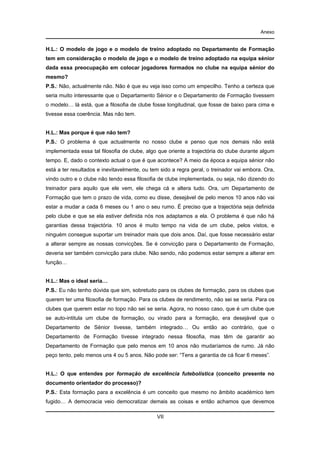 Anexo

H.L.: O modelo de jogo e o modelo de treino adoptado no Departamento de Formação
tem em consideração o modelo de jogo e o modelo de treino adoptado na equipa sénior
dada essa preocupação em colocar jogadores formados no clube na equipa sénior do
mesmo?
P.S.: Não, actualmente não. Não é que eu veja isso como um empecilho. Tenho a certeza que
seria muito interessante que o Departamento Sénior e o Departamento de Formação tivessem
o modelo… lá está, que a filosofia de clube fosse longitudinal, que fosse de baixo para cima e
tivesse essa coerência. Mas não tem.

H.L.: Mas porque é que não tem?
P.S.: O problema é que actualmente no nosso clube e penso que nos demais não está
implementada essa tal filosofia de clube, algo que oriente a trajectória do clube durante algum
tempo. E, dado o contexto actual o que é que acontece? A meio da época a equipa sénior não
está a ter resultados e inevitavelmente, ou tem sido a regra geral, o treinador vai embora. Ora,
vindo outro e o clube não tendo essa filosofia de clube implementada, ou seja, não dizendo do
treinador para aquilo que ele vem, ele chega cá e altera tudo. Ora, um Departamento de
Formação que tem o prazo de vida, como eu disse, desejável de pelo menos 10 anos não vai
estar a mudar a cada 6 meses ou 1 ano o seu rumo. É preciso que a trajectória seja definida
pelo clube e que se ela estiver definida nós nos adaptamos a ela. O problema é que não há
garantias dessa trajectória. 10 anos é muito tempo na vida de um clube, pelos vistos, e
ninguém consegue suportar um treinador mais que dois anos. Daí, que fosse necessário estar
a alterar sempre as nossas convicções. Se é convicção para o Departamento de Formação,
deveria ser também convicção para clube. Não sendo, não podemos estar sempre a alterar em
função…

H.L.: Mas o ideal seria…
P.S.: Eu não tenho dúvida que sim, sobretudo para os clubes de formação, para os clubes que
querem ter uma filosofia de formação. Para os clubes de rendimento, não sei se seria. Para os
clubes que querem estar no topo não sei se seria. Agora, no nosso caso, que é um clube que
se auto-intitula um clube de formação, ou virado para a formação, era desejável que o
Departamento de Sénior tivesse, também integrado… Ou então ao contrário, que o
Departamento de Formação tivesse integrado nessa filosofia, mas têm de garantir ao
Departamento de Formação que pelo menos em 10 anos não mudaríamos de rumo. Já não
peço tento, pelo menos uns 4 ou 5 anos. Não pode ser: “Tens a garantia de cá ficar 6 meses”.

H.L.: O que entendes por formação de excelência futebolística (conceito presente no
documento orientador do processo)?
P.S.: Esta formação para a excelência é um conceito que mesmo no âmbito académico tem
fugido… A democracia veio democratizar demais as coisas e então achamos que devemos
VII

 