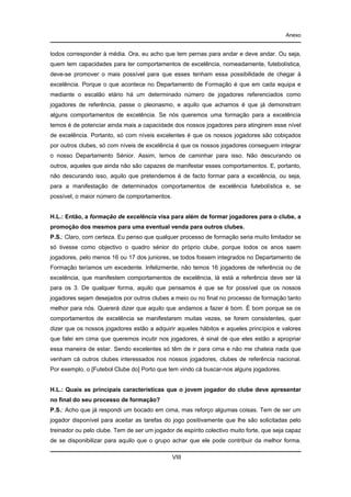 Anexo

todos corresponder à média. Ora, eu acho que tem pernas para andar e deve andar. Ou seja,
quem tem capacidades para ter comportamentos de excelência, nomeadamente, futebolística,
deve-se promover o mais possível para que esses tenham essa possibilidade de chegar à
excelência. Porque o que acontece no Departamento de Formação é que em cada equipa e
mediante o escalão etário há um determinado número de jogadores referenciados como
jogadores de referência, passe o pleonasmo, e aquilo que achamos é que já demonstram
alguns comportamentos de excelência. Se nós queremos uma formação para a excelência
temos é de potenciar ainda mais a capacidade dos nossos jogadores para atingirem esse nível
de excelência. Portanto, só com níveis excelentes é que os nossos jogadores são cobiçados
por outros clubes, só com níveis de excelência é que os nossos jogadores conseguem integrar
o nosso Departamento Sénior. Assim, temos de caminhar para isso. Não descurando os
outros, aqueles que ainda não são capazes de manifestar esses comportamentos. E, portanto,
não descurando isso, aquilo que pretendemos é de facto formar para a excelência, ou seja,
para a manifestação de determinados comportamentos de excelência futebolística e, se
possível, o maior número de comportamentos.

H.L.: Então, a formação de excelência visa para além de formar jogadores para o clube, a
promoção dos mesmos para uma eventual venda para outros clubes.
P.S.: Claro, com certeza. Eu penso que qualquer processo de formação seria muito limitador se
só tivesse como objectivo o quadro sénior do próprio clube, porque todos os anos saem
jogadores, pelo menos 16 ou 17 dos juniores, se todos fossem integrados no Departamento de
Formação teríamos um excedente. Infelizmente, não temos 16 jogadores de referência ou de
excelência, que manifestem comportamentos de excelência, lá está a referência deve ser lá
para os 3. De qualquer forma, aquilo que pensamos é que se for possível que os nossos
jogadores sejam desejados por outros clubes a meio ou no final no processo de formação tanto
melhor para nós. Quererá dizer que aquilo que andamos a fazer é bom. É bom porque se os
comportamentos de excelência se manifestarem muitas vezes, se forem consistentes, quer
dizer que os nossos jogadores estão a adquirir aqueles hábitos e aqueles princípios e valores
que falei em cima que queremos incutir nos jogadores, é sinal de que eles estão a apropriar
essa maneira de estar. Sendo excelentes só têm de ir para cima e não me chateia nada que
venham cá outros clubes interessados nos nossos jogadores, clubes de referência nacional.
Por exemplo, o [Futebol Clube do] Porto que tem vindo cá buscar-nos alguns jogadores.

H.L.: Quais as principais características que o jovem jogador do clube deve apresentar
no final do seu processo de formação?
P.S.: Acho que já respondi um bocado em cima, mas reforço algumas coisas. Tem de ser um
jogador disponível para aceitar as tarefas do jogo positivamente que lhe são solicitadas pelo
treinador ou pelo clube. Tem de ser um jogador de espírito colectivo muito forte, que seja capaz
de se disponibilizar para aquilo que o grupo achar que ele pode contribuir da melhor forma.
VIII

 