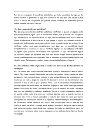 Anexo

Tem de ser um jogador de excelência futebolística, que tenha capacidade de jogo que lhe
permita resolver os problemas do jogo com excelência! Por isso, com uma elevada cultura
táctica. E tem de ser um jogador que procure sempre contextos de adversidade para se
superar, procurar ser melhor cada dia.

H.L.: Mas o que entendes por excelência?
P.S.: Os comportamentos de excelência futebolística manifestam-se quando um jogador dentro
da sua capacidade de jogo é capaz de resolver com mestria, com qualidade, uma situação do
jogo, recorrendo ao seu reportório táctico, ou seja, com uma elevada cultura táctica. Uma das
formas de elevarmos a cultura táctica é fazer passar o jogador por diversas situações e
experiências, fazê-lo passar por diversas posições desde as escolinhas até aos juniores. Se ele
manifestar muitas vezes esse comportamento quer dizer que há consistência nesses
comportamentos de excelência. Se ele não manifestar é porque são esporádicos e ainda não é
um jogador capaz, que ainda não manifesta essa capacidade. Ou seja, a excelência é algo de
top, do melhor daquilo que é possível fazer, com mais eficácia no jogo. Portanto, penso que os
nossos jogadores estarão mais preparados para se adaptarem a qualquer modelo de jogo, que
não só o nosso. Os treinadores recebem essas mesmas indicações da minha parte.

H.L.: Que critérios estão subjacentes à escolha dos treinadores do Departamento de
Formação?
P.S.: Os critérios são: a disponibilidade para aceitar o projecto, interpretá-lo e levar a efeito o
mesmo. Têm de ser pessoas disponíveis e não podem ser pessoas convencidas de que aquilo
que sabem é mais importante que o projecto, ou seja, a disponibilidade das pessoas dever ser
“aquilo que sei está ao dispor do projecto”. Os treinadores têm de se disponibilizarem para
aceitarem e levar a cabo o que o projecto indica. Têm de ser pessoas empreendedoras,
pessoas capazes de inovar dentro das directrizes do projecto. Têm de ter uma capacidade de
liderança muito forte, têm de ser capazes de liderar o grupo de trabalho, têm de ser capazes de
fazer com que os jogadores melhorem a cada dia. Têm de ter noções pedagógicas básicas, e
um espírito crítico muito forte, pois nós reunimos algumas vezes e quando reunimos é
sobretudo para rever as nossas actuações e, portanto, para saber se aquilo que fizemos
corresponde aos princípios do projecto e se é possível adiantar estratégias de remediação ou
até de alteração desses princípios. Não estou a falar dos princípios básicos, mas dos subprincípios: aquilo que ainda é possível alterar ao longo do projecto. As pedras básicas têm de
estar sempre presentes, depois aquilo que é possível de mudar, um exercício ou outro, por
exemplo, uma maneira de actuar perante os jogadores, isso pode-se alterar. Agora a filosofia
não se pode.

IX

 