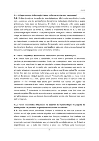 Anexo

H.L.: O Departamento de Formação investe na formação dos seus treinadores?
P.S.: O clube investe na formação dos seus treinadores. Não investe com dinheiro, investe
com… penso que uma das grandes formas de nos formar é através do debate entre os grupos
profissionais, neste caso, os treinadores. O debate e a discussão entre esses grupos
proporcionem de facto o enriquecimento mútuo porque cada um tendo a sua perspectiva das
coisas pode enriquecer os demais. E, portanto, o investimento faz-se por aí. E claro que
quando chega algum convite ao clube para acções de formação ou cursos o coordenador faz
chegar aos treinadores essa informação. Mas não acho que isso seja o maior investimento. O
maior investimento passa pela discussão proporcionada durante as reuniões dos treinadores e
em determinados momentos da época em que há um ou outro ponto de enriquecimento quer
para os treinadores quer para os jogadores. Por exemplo, o ano passado houve uma sessão
de afloramento de alguns princípios da organização do jogo onde estiveram presentes quer os
treinadores, quer os jogadores, sendo um momento formativo.

H.L.: Qual a importância do documento orientador do processo de formação?
P.S.: Vamos supor que morre o coordenador, ou que morre o presidente. O documento
persiste e é possível dar-lhe continuidade. É claro que o exemplo não é feliz, mas aquilo que
eu acho é que, estando escrito pode ser consultado, a pessoa não precisa de estar presente…
Por exemplo, se fosse só vinculado pelo coordenador se não houvesse nada escrito os
princípios só estavam na posse do coordenador. A não ser que já fosse cultura! Se houvesse
tempo. Mas para isso perdia-se muito tempo, para que a cultura se instalasse através do
convívio das pessoas e daquilo que elas pensam. Provavelmente, alguns de nós nunca veria a
cultura implementar-se a 100%, porque eram precisos muitos anos de convívio entre as
pessoas se não houvesse nada escrito para sabermos que quando um jogador faz
determinada coisa deve ter esta sanção. Por exemplo, estou a falar do regulamento. Ora, tem
de haver um documento escrito para que haja um rápido acesso ao princípio que vai orientar a
minha decisão. É fundamental um documento escrito, ou qualquer coisa que exista, por
exemplo, um vídeo. Mas tem de ser um documento que possa ser usado em vários momentos,
por várias pessoas e que não dependa de uma só pessoa, tem de estar disponível para quem
estiver integrado.

H.L.: Foram encontradas dificuldades no decorrer da implementação do projecto de
formação? Se sim, enumere as principais dificuldades encontradas.
P.S.: Nós tivemos muitas dificuldades. Primeiro, a resistência ao novo que qualquer ser
humano tem, ou seja, quando estamos adaptados a um processo temos alguma dificuldade em
alterar o nosso modo de proceder. A esse nível tivemos a resistência dos jogadores, dos
directores, dos espectadores, e nomeadamente, dos pais. Tivemos dificuldade no material
encontrado, quer nas infra-estruturas, quer em material, tal como bolas, cones, etc. E depois a
disponibilidade que o clube não mostrou e ainda não manifesta para recompensar
X

 