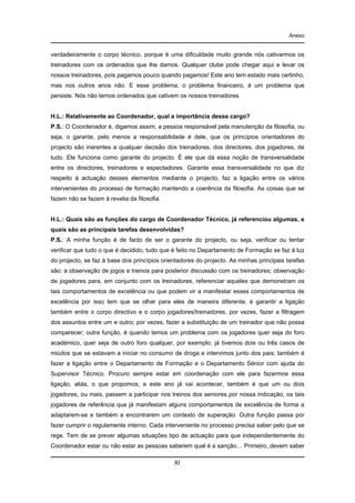 Anexo

verdadeiramente o corpo técnico, porque é uma dificuldade muito grande nós cativarmos os
treinadores com os ordenados que lhe damos. Qualquer clube pode chegar aqui e levar os
nossos treinadores, pois pagamos pouco quando pagamos! Este ano tem estado mais certinho,
mas nos outros anos não. E esse problema, o problema financeiro, é um problema que
persiste. Nós não temos ordenados que cativem os nossos treinadores.

H.L.: Relativamente ao Coordenador, qual a importância desse cargo?
P.S.: O Coordenador é, digamos assim, a pessoa responsável pela manutenção da filosofia, ou
seja, o garante, pelo menos a responsabilidade é dele, que os princípios orientadores do
projecto são inerentes a qualquer decisão dos treinadores, dos directores, dos jogadores, de
tudo. Ele funciona como garante do projecto. É ele que dá essa noção de transversalidade
entre os directores, treinadores e espectadores. Garante essa transversalidade no que diz
respeito à actuação desses elementos mediante o projecto, faz a ligação entre os vários
intervenientes do processo de formação mantendo a coerência da filosofia. As coisas que se
fazem não se fazem à revelia da filosofia.

H.L.: Quais são as funções do cargo de Coordenador Técnico, já referenciou algumas, e
quais são as principais tarefas desenvolvidas?
P.S.: A minha função é de facto de ser o garante do projecto, ou seja, verificar ou tentar
verificar que tudo o que é decidido, tudo que é feito no Departamento de Formação se faz à luz
do projecto, se faz à base dos princípios orientadores do projecto. As minhas principais tarefas
são: a observação de jogos e treinos para posterior discussão com os treinadores; observação
de jogadores para, em conjunto com os treinadores, referenciar aqueles que demonstram os
tais comportamentos de excelência ou que podem vir a manifestar esses comportamentos de
excelência por isso tem que se olhar para eles de maneira diferente; é garantir a ligação
também entre o corpo directivo e o corpo jogadores/treinadores, por vezes, fazer a filtragem
dos assuntos entre um e outro; por vezes, fazer a substituição de um treinador que não possa
comparecer; outra função, é quando temos um problema com os jogadores quer seja do foro
académico, quer seja de outro foro qualquer, por exemplo, já tivemos dois ou três casos de
miúdos que se estavam a iniciar no consumo de droga e intervimos junto dos pais; também é
fazer a ligação entre o Departamento de Formação e o Departamento Sénior com ajuda do
Supervisor Técnico. Procuro sempre estar em coordenação com ele para fazermos essa
ligação, aliás, o que propomos, e este ano já vai acontecer, também é que um ou dois
jogadores, ou mais, passem a participar nos treinos dos seniores por nossa indicação, os tais
jogadores de referência que já manifestam alguns comportamentos de excelência de forma a
adaptarem-se e também a encontrarem um contexto de superação. Outra função passa por
fazer cumprir o regulamente interno. Cada interveniente no processo precisa saber pelo que se
rege. Tem de se prever algumas situações tipo de actuação para que independentemente do
Coordenador estar ou não estar as pessoas saberem qual é a sanção… Primeiro, devem saber
XI

 