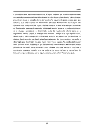 Anexo

o que devem fazer, as normas orientadoras, e depois saberem que se não cumprirem essas
normas terão que estar sujeitos a determinadas sanções. Como o Coordenador não pode estar
presente em todas as situações temos de “espalhar” o regulamento pelas pessoas para que
saibam a que estão sujeitas em determinadas situações. Normalmente, as situações são
tipificadas, mas há algumas que fogem à regra e aí terá de se adiar a decisão para se recorrer
ao Coordenador. Mas quando elas estão tipificadas é taxativo, aplica-se o regulamento interno:
se a situação corresponde a determinado ponto do regulamento interno aplica-se o
regulamento interno. Depois, é participar nas decisões… sempre que haja alguma dúvida,
algum aspecto menos resolvido o coordenador dá apoio aos treinadores no sentido de os
ajudar a discutir soluções e a discutir situações dos treinos e dos jogos, por isso é que se faz a
observação para discutir com eles para depois intervir nesse aspecto. As decisões do treinador
estão apoiadas muitas vezes naquilo que o Coordenador também lhes diz. Muitas vezes, nesse
processo de discussão, o que acontece é que o treinador, ou porque ele solicita ou porque o
coordenador observou, intervém junto da equipa e, às vezes, vai para o campo junto do
treinador, porque se detectou que há algum problema para resolver. Vai dar uma ajuda.

XII

 