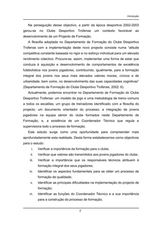 Introdução

Na perseguição desse objectivo, a partir da época desportiva 2002-2003
gerou-se

no

Clube

Desportivo

Trofense

um

contexto

favorável

ao

desenvolvimento de um Projecto de Formação.
A filosofia adoptada no Departamento de Formação do Clube Desportivo
Trofense com a implementação deste novo projecto consiste numa “atitude
competitiva constante baseada no rigor e no esforço individual para um elevado
rendimento colectivo. Procura-se, assim, implementar uma forma de estar que
conduza à aquisição e desenvolvimento de comportamentos de excelência
futebolística nos jovens jogadores, contribuindo, igualmente, para a formação
integral dos jovens nos seus mais elevados valores morais, cívicos e de
urbanidade, bem como, no desenvolvimento das suas capacidades cognitivas”
(Departamento de Formação do Clube Desportivo Trofense, 2002: 6).
Actualmente, podemos encontrar no Departamento de Formação do Clube
Desportivo Trofense: um modelo de jogo e uma metodologia de treino comuns
a todos os escalões; um grupo de treinadores identificado com a filosofia do
projecto; um documento orientador do processo; a integração de jovens
jogadores na equipa sénior do clube formados neste Departamento de
Formação; e, a existência de um Coordenador Técnico que regula e
supervisiona todo o processo de formação.
Este estudo surge como uma oportunidade para compreender mais
aprofundadamente esta realidade. Desta forma estabelecemos como objectivos
para o estudo:
i.

Verificar a importância da formação para o clube;

ii.

Verificar que valores são transmitidos aos jovens jogadores do clube;

iii.

Verificar a importância que os responsáveis técnicos atribuem à
formação integral dos seus jogadores;

iv.

Identificar os aspectos fundamentais para se obter um processo de
formação de qualidade;

v.

Identificar as principais dificuldades na implementação do projecto de
formação;

vi.

Identificar as funções do Coordenador Técnico e a sua importância
para a construção do processo de formação;

2

 
