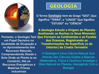 O Termo Geologia Vem do Grego “GEO”, Que
Significa “TERRA”, e “LOGOS” Que Significa
“ESTUDO” ou “CIÊNCIA”
A Geologia Estuda a Origem do Planeta
Analisando as Rochas (e Seus Minerais)
Que Formam os Continentes e os Fundos
dos Oceanos, Registrando as
Transformações da Superfície (e do
Interior) da Crosta Terrestre
A Geologia é Uma Ciência Natural Que
Através das Ciências Exatas e Básicas
(Matemática, Física e Química) Investiga o
Meio Natural do Planeta, Interagindo Com a
Biologia
Portanto, a Geologia Tem
um Papel Decisivo na
Qualidade da Ocupação e
no Aproveitamento dos
Recursos Naturais,
Compreendendo Desde o
Solo Onde se Planta (e se
Constrói), Até os
Recursos Energéticos e
Matérias Primas
Industriais
GEOLOGIA
 