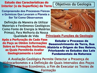 Objetivos da Geologia:
Estudo das Características do
Interior (e da Superfície) da Terra
Compreensão dos Processos Físicos
e Químicos Que Levaram o Planeta a
Ser Tal Como Observamos
Definição da Maneira de Utilizar
Materiais e Fenômenos Geológicos
Como Fonte de Energia (e Matérias
Primas), Para Melhoria da Nossa
Qualidade de Vida Principais Funções da Geologia:
Estudar o Processo de
Desenvolvimento da Terra, Sua
História e Origem do Seu Relevo,
Priorizando os Estudos das Leis
Fundamentais da Natureza
Após a Perfuração de Cada Fase
do Poço se Obtém Informações
Sobre as Formações Rochosas,
as Quais Permitirão Avaliar
Geologicamente o Local
A Avaliação Geológica Permite Detectar a Presença de
Hidrocarbonetos e a Definição de Quais Intervalos dos Poços
São de Interesse Econômico, a Fim de Executar os Testes de
Formação
 