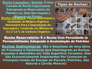 Tipos de Rochas:
Rocha Capeadora / Selante: É Uma
Camada de Rocha Impermeável
Sobreposta ao Reservatório de
Petróleo (ou Gás) Que Impede a
Migração de Fluidos
Rocha Geradora: Possui Quantidade e
Qualidade de Matéria Orgânica
Necessária Para a Degradação do
Querogênio, Contendo um Mínimo de
0,5 a 1,0 % de Carbono Orgânico
Rocha Reservatório: É a Rocha Com Porosidade (e
Permeabilidade) Adequada à Acumulação de Petróleo
Rochas Sedimentares: São o Resultado de Uma Série
de Processos e Fenômenos Que Desintegram as Rochas,
Expostas à Atmosfera em Toda Superfície Terrestre. Elas
São Economicamente Importantes Por Conterem as
Principais Fontes de Energia do Planeta (Petróleo, Gás
Natural e Carvão Mineral)
 