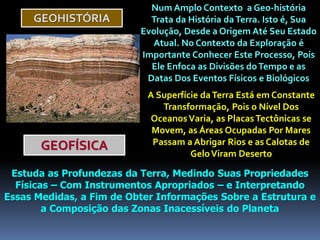 GEOHISTÓRIA
Num Amplo Contexto a Geo-história
Trata da História daTerra. Isto é, Sua
Evolução, Desde a Origem Até Seu Estado
Atual. No Contexto da Exploração é
Importante Conhecer Este Processo, Pois
Ele Enfoca as Divisões doTempo e as
Datas Dos Eventos Físicos e Biológicos
A Superfície daTerra Está em Constante
Transformação, Pois o Nível Dos
OceanosVaria, as PlacasTectônicas se
Movem, as Áreas Ocupadas Por Mares
Passam a Abrigar Rios e as Calotas de
GeloViram Deserto
GEOFÍSICA
Estuda as Profundezas da Terra, Medindo Suas Propriedades
Físicas – Com Instrumentos Apropriados – e Interpretando
Essas Medidas, a Fim de Obter Informações Sobre a Estrutura e
a Composição das Zonas Inacessíveis do Planeta
 