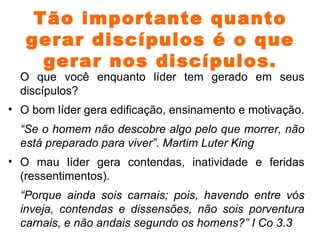 Tão importante quanto gerar discípulos é o que gerar nos discípulos. O que você enquanto líder tem gerado em seus discípulos? O bom líder gera edificação, ensinamento e motivação. “ Se o homem não descobre algo pelo que morrer, não está preparado para viver”. Martim Luter King O mau líder gera contendas, inatividade e feridas (ressentimentos). “ Porque ainda sois carnais; pois, havendo entre vós inveja, contendas e dissensões, não sois porventura carnais, e não andais segundo os homens?” I Co 3.3 