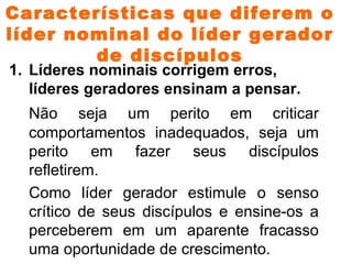 Características que diferem o líder nominal do líder gerador de discípulos Líderes nominais corrigem erros, líderes geradores ensinam a pensar. Não seja um perito em criticar comportamentos inadequados, seja um perito em fazer seus discípulos refletirem. Como líder gerador estimule o senso crítico de seus discípulos e ensine-os a perceberem em um aparente fracasso uma oportunidade de crescimento.    ( I Co 4. 14 -17; I Co 16.10-11; I Tm 1.3-7) 