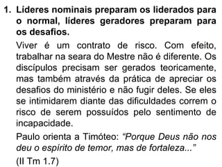 Líderes nominais preparam os liderados para o normal, líderes geradores preparam para os desafios.  Viver é um contrato de risco. Com efeito, trabalhar na seara do Mestre não é diferente. Os discípulos precisam ser gerados teoricamente, mas também através da prática de apreciar os desafios do ministério e não fugir deles. Se eles se intimidarem diante das dificuldades correm o risco de serem possuídos pelo sentimento de incapacidade.  Paulo orienta a Timóteo:  “Porque Deus não nos deu o espírito de temor, mas de fortaleza...”  (II Tm 1.7) 