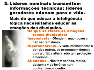 3. Líderes nominais transmitem informações técnicas; líderes geradores educam para a vida.  Mais do que educar a inteligência lógica necessitamos educar as emoções dos discípulos. No que se refere as emoções temos discípulos: Insensíveis   –   Ofendem, machucam e não sentem dores. Hipersensíveis   –  Vivem intensamente a dor dos outros, se preocupam demais com a crítica alheia, não tem proteção emocional. Alienados   –  Não tem sonhos, metas, deixam a vida levâ-los num conformismo doentio. 