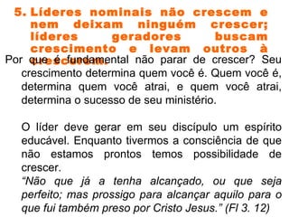 5. Líderes nominais não crescem e nem deixam ninguém crescer; líderes geradores buscam crescimento e levam outros à crescerem. Por que é fundamental não parar de crescer? Seu crescimento determina quem você é. Quem você é, determina quem você atrai, e quem você atrai, determina o sucesso de seu ministério. O líder deve gerar em seu discípulo um espírito educável. Enquanto tivermos a consciência de que não estamos prontos temos possibilidade de crescer. “ Não que já a tenha alcançado, ou que seja perfeito; mas prossigo para alcançar aquilo para o que fui também preso por Cristo Jesus.” (Fl 3. 12)  