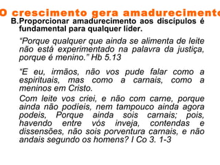 Proporcionar amadurecimento aos discípulos é fundamental para qualquer líder.  “ Porque qualquer que ainda se alimenta de leite não está experimentado na palavra da justiça, porque é menino.” Hb 5.13  “ E eu, irmãos, não vos pude falar como a espirituais, mas como a carnais, como a meninos em Cristo. Com leite vos criei, e não com carne, porque ainda não podíeis, nem tampouco ainda agora podeis, Porque ainda sois carnais; pois, havendo entre vós inveja, contendas e dissensões, não sois porventura carnais, e não andais segundo os homens? I Co 3. 1-3 O crescimento gera amadurecimento. 