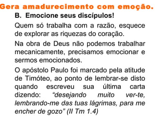 B.  Emocione seus discípulos! Quem só trabalha com a razão, esquece de explorar as riquezas do coração.  Na obra de Deus não podemos trabalhar mecanicamente, precisamos emocionar e sermos emocionados. O apóstolo Paulo foi marcado pela atitude de Timóteo, ao ponto de lembrar-se disto quando escreveu sua última carta dizendo:  “desejando muito ver-te, lembrando-me das tuas lágrimas, para me encher de gozo” (II Tm 1.4)  Gera amadurecimento com emoção. 