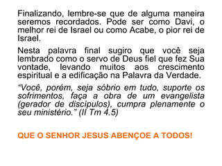 Finalizando, lembre-se que de alguma maneira seremos recordados. Pode ser como Davi, o melhor rei de Israel ou como Acabe, o pior rei de Israel.  Nesta palavra final sugiro que você seja lembrado como o servo de Deus fiel que fez Sua vontade, levando muitos aos crescimento espiritual e a edificação na Palavra da Verdade. “ Você, porém, seja sóbrio em tudo, suporte os sofrimentos, faça a obra de um evangelista (gerador de discípulos), cumpra plenamente o seu ministério.” (II Tm 4.5) QUE O SENHOR JESUS ABENÇOE A TODOS! 