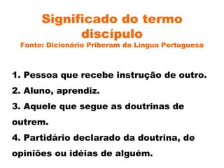 Significado do termo discípulo Fonte: Dicionário Priberam da Língua Portuguesa 1. Pessoa que recebe instrução de outro. 2. Aluno, aprendiz. 3. Aquele que segue as doutrinas de outrem. 4. Partidário declarado da doutrina, de opiniões ou idéias de alguém. 