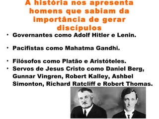A história nos apresenta homens que sabiam da importância de gerar discípulos Governantes como Adolf Hitler e Lenin. Pacifistas como Mahatma Gandhi. Filósofos como Platão e Aristóteles. Servos de Jesus Cristo como  Daniel Berg, Gunnar Vingren,  Robert Kalley, Ashbel Simonton, Richard Ratcliff e Robert Thomas. 