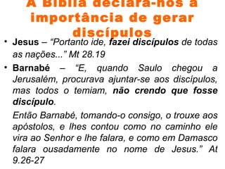 A Bíblia declara-nos a importância de gerar discípulos Jesus  –  “Portanto ide,  fazei discípulos  de todas as nações...” Mt 28.19 Barnabé  –  “E, quando Saulo chegou a Jerusalém, procurava ajuntar-se aos discípulos, mas todos o temiam,  não crendo que fosse discípulo . Então Barnabé, tomando-o consigo, o trouxe aos apóstolos, e lhes contou como no caminho ele vira ao Senhor e lhe falara, e como em Damasco falara ousadamente no nome de Jesus.” At 9.26-27  