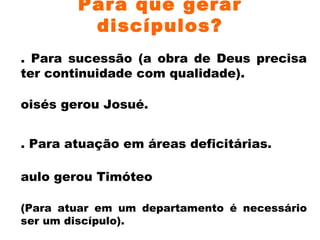 Para que gerar discípulos? 1. Para sucessão (a obra de Deus precisa ter continuidade com qualidade). Moisés gerou Josué.  2. Para atuação em áreas deficitárias. Paulo gerou Timóteo (Para atuar em um departamento é necessário ser um discípulo). 3. Para cumprir o mandato do Mestre. Jesus em seu ministério terreno gerou alguns, que geraram outros, até sermos gerados. 