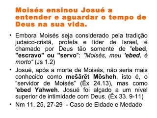 Moisés ensinou Josué a entender e aguardar o tempo de Deus na sua vida. Embora Moisés seja considerado pela tradição judaico-cristã, profeta e líder de Israel, é chamado por Deus tão somente de  'ebed ,  "escravo" ou "servo ":  "Moisés, meu  'ebed , é morto“  (Js 1.2)  Josué, após a morte de Moisés, não seria mais conhecido como  mešārēt Mōsheh , isto é, o “servidor de Moisés” (Êx 24.13), mas como  'ebed Yahweh . Josué foi alçado a um nível superior de intimidade com Deus. (Êx 33. 9-11) Nm 11. 25, 27-29  - Caso de Eldade e Medade 