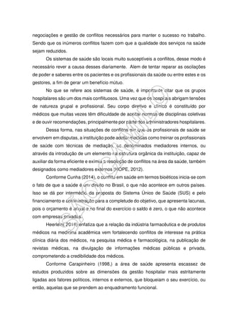 negociações e gestão de conflitos necessários para manter o sucesso no trabalho.
Sendo que os inúmeros conflitos fazem com que a qualidade dos serviços na saúde
sejam reduzidos.
Os sistemas de saúde são locais muito susceptíveis a conflitos, desse modo é
necessário rever a causa desses diariamente. Alem de tentar reparar as oscilações
de poder e saberes entre os pacientes e os profissionais da saúde ou entre estes e os
gestores, a fim de gerar um benefício mútuo.
No que se refere aos sistemas de saúde, é importante citar que os grupos
hospitalares são um dos mais conflituosos. Uma vez que os hospitais abrigam tensões
de natureza grupal e profissional. Seu corpo diretivo e clínico é constituído por
médicos que muitas vezes têm dificuldade de aceitar normas de disciplinas coletivas
e de ouvir recomendações, principalmente por parte dos administradores hospitalares.
Dessa forma, nas situações de conflitos em que os profissionais de saúde se
envolvem em disputas, a instituição pode adotar medidas como treinar os profissionais
de saúde com técnicas de mediação, os denominados mediadores internos, ou
através da introdução de um elemento na estrutura orgânica da instituição, capaz de
auxiliar da forma eficiente e exímia a resolução de conflitos na área da saúde, também
designados como mediadores externos (HOPE, 2012).
Conforme Cunha (2014), o conflito em saúde em termos bioéticos inicia-se com
o fato de que a saúde é um direito no Brasil, o que não acontece em outros países.
Isso se dá por intermédio da proposta do Sistema Único de Saúde (SUS) e pelo
financiamento e administração para a completude do objetivo, que apresenta lacunas,
pois o orçamento é anual e no final do exercício o saldo é zero, o que não acontece
com empresas privadas.
Heerlein( 2014) enfatiza que a relação da indústria farmacêutica e de produtos
médicos na medicina acadêmica vem fortalecendo conflitos de interesse na prática
clínica diária dos médicos, na pesquisa médica e farmacológica, na publicação de
revistas médicas, na divulgação de informações médicas públicas e privada,
comprometendo a credibilidade dos médicos.
Conforme Carapinheiro (1998,) a área de saúde apresenta escassez de
estudos produzidos sobre as dimensões da gestão hospitalar mais estritamente
ligadas aos fatores políticos, internos e externos, que bloqueiam o seu exercício, ou
então, aquelas que se prendem ao enquadramento funcional.
 