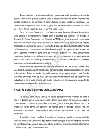Tendo em vista o ambiente conflituoso que acaba sendo gerado nas áreas da
saúde, cria-se uma grande abertura para o desenvolvimento de novos métodos de
gestão construtiva de conflitos. A partir desses métodos tentar a conciliação ou
mediação entre profissionais de saúde, gestores, pacientes e suas famílias, no intuito
de reduzir efeitos negativos que um conflito pode causar.
De acordo com Oliveira(2011), a Segurança dos Doentes (Patient Safety) tem
uma estreita e compreensiva relação com a questão dos conflitos em Saúde. A
Associação Para a Segurança dos Doentes (APASD) tem vindo a assumir numerosas
iniciativas no setor, procurando aumentar a literacia de todos os envolvidos nestes
processos, e estimulando o desenvolvimento de projetos de investigação. O treino dos
profissionais em comunicação, trabalho de equipe e técnicas para apreender com os
erros poderão contribuir para que os conflitos possam ser mais eficazmente
resolvidos, facilitando um diálogo mais profícuo com os doentes e no qual todas as
partes envolvidas se sintam ganhadoras, pois os acordos estabelecidos permitem
integrar os interesses dos vários envolvidos.
Atualmente frente ao cenário de crise econômica tem se tornado ainda mais
visível os desequilíbrios entre problemas apresentados e os recursos disponíveis para
solucioná-los. Assim, exacerba os conflitos no que tange a procura por condições de
vida mais elevadas. Além do mais, os níveis aceitáveis de saúde que estabelecem os
indivíduos e os grupos sociais são muito versáteis em consequência do perfil de
desenvolvimento desejado pela sociedade.
4 GESTÃO DE CONFLITOS NO SISTEMA DE SAÚDE
De acordo com Arruda (2010), na saúde estão presentes relações de todo o
tipo e o diálogo surge como transversal a todas elas; assim, torna-se necessário a
compreensão do outro a partir das suas emoções e intenções. Desse modo, a
mediação surge como um conjunto de regras para o diálogo, através de um
vocabulário estratégico necessário à compreensão do paciente, e de todos os
envolvidos.
A tentativa de gerir conflitos é uma forma de buscar benefícios para o local de
trabalho. Gestão de Conflitos é a parte de uma corporação encarregada pelo controle
de conflitos entre pessoas e grupos de laboro existentes em uma empresa, até mesmo
conflitos entre organizações diferentes.
 