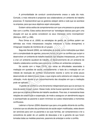 A primordialidade de conduzir construtivamente cresce a cada dia mais.
Contudo, o mais relevante é proporciar aos colaboradores um ambiente de trabalho
prazeroso. É imprescindível que os gestores estejam alerta a tudo que se acontece
na empresa, para que seus objetivos sejam alcançados.
Existem vários estilos de comportamentos com que uma pessoa ou grupo pode
lidar com o conflito. Estes estilos denominam-se “estratégias básicas para gerir uma
situação em que as partes consideram os seus interesses como incompatíveis”
(McIntyre, 2007, p. 299).
Para Dimas et al, (2005) as estratégias de gestão de conflitos podem ser
definidas aos níveis interpessoais (reações individuais a factos divergentes) e
intragrupal (reações de membros de um grupo).
Segundo Gerardi (2004), as instituições de saúde, como instituições que lidam
com a complexidade de agentes, procuram formas de gerir os conflitos que surjam e
desenvolver um ambiente de trabalho baseado nas relações interpessoais, por forma
a criar um ambiente saudável de trabalho. O desenvolvimento de um ambiente de
trabalho colaborativo contribui para solucionar conflitos em ambientes complexos.
De acordo com o Hope (2010), são várias as dificuldades associadas à
mediação em questões de saúde, nomeadamente: o facto de a mediação ser um
método de resolução de conflitos relativamente recente e como tal ainda pouco
desenvolvido em determinadas áreas, o que origina certo ceticismo em relação à sua
utilização, muito devido a um desconhecimento das situações em que a mediação
pode ser aplicada.
A gestão de conflitos é uma ferramenta indispensável para que os serviços na
área da saúde possam evoluir. Desse modo, tentar buscar aprender com os conflitos,
para que se propicie ambientes de trabalho saudáveis. Para isso, é necessárias boas
relações de colaboração e cooperação, de modo a assegurar um atendimento seguro
e acompanhado ao paciente e assim minimizar os custos relacionados a momentos
conflituosos.
Liebman e Hyman (2004) dissertam que para uma gestão eficiente do conflito,
é preciso que as atitudes dos profissionais de saúde sejam modificadas, estes devem
ser sensíveis para com os pacientes e as suas famílias, ser compreensivos e ter a
consciência do poder de um pedido de desculpas e ter a garantia de que foram
tomadas todas as medidas possíveis, passiveis de antecipar e evitar o conflito.
 