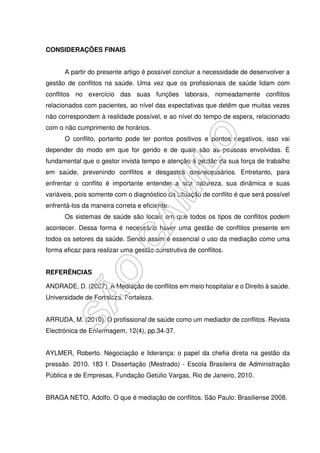 CONSIDERAÇÕES FINAIS
A partir do presente artigo é possível concluir a necessidade de desenvolver a
gestão de conflitos na saúde. Uma vez que os profissionais de saúde lidam com
conflitos no exercício das suas funções laborais, nomeadamente conflitos
relacionados com pacientes, ao nível das expectativas que detêm que muitas vezes
não correspondem à realidade possível, e ao nível do tempo de espera, relacionado
com o não cumprimento de horários.
O conflito, portanto pode ter pontos positivos e pontos negativos, isso vai
depender do modo em que for gerido e de quais são as pessoas envolvidas. É
fundamental que o gestor invista tempo e atenção à gestão da sua força de trabalho
em saúde, prevenindo conflitos e desgastes desnecessários. Entretanto, para
enfrentar o conflito é importante entender a sua natureza, sua dinâmica e suas
variáveis, pois somente com o diagnóstico da situação de conflito é que será possível
enfrentá-los da maneira correta e eficiente.
Os sistemas de saúde são locais em que todos os tipos de conflitos podem
acontecer. Dessa forma é necessário haver uma gestão de conflitos presente em
todos os setores da saúde. Sendo assim é essencial o uso da mediação como uma
forma eficaz para realizar uma gestão construtiva de conflitos.
REFERÊNCIAS
ANDRADE, D. (2007). A Mediação de conflitos em meio hospitalar e o Direito à saúde.
Universidade de Fortaleza. Fortaleza.
ARRUDA, M. (2010). O profissional de saúde como um mediador de conflitos. Revista
Electrónica de Enfermagem, 12(4), pp.34-37.
AYLMER, Roberto. Negociação e liderança: o papel da chefia direta na gestão da
pressão. 2010. 183 f. Dissertação (Mestrado) - Escola Brasileira de Administração
Pública e de Empresas, Fundação Getúlio Vargas, Rio de Janeiro, 2010.
BRAGA NETO, Adolfo. O que é mediação de conflitos. São Paulo: Brasiliense 2008.
 