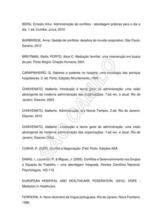 BERG, Ernesto Artur. Administração de conflitos : abordagem práticas para o dia a
dia. 1 ed. Curitiba: Juruá, 2012
BURBRIDGE, Anna. Gestão de conflitos: desafios do mundo corporativo. São Paulo:
Saraiva, 2012
BREITMAN, Stella; PORTO, Alice C. Mediação familiar: uma intervenção em busca
da paz. Porto Alegre: Criação Humana, 2001.
CARAPINHEIRO, G. Saberes e poderes no hospital: uma sociologia dos serviços
hospitalares. 3. ed. Porto: Edições Afrontamento, 1998.
CHIAVENATO, Idalberto. Introdução à teoria geral da administração: uma visão
abrangente da moderna administração das organizações. 7.ed rev. e atual. Rio de
Janeiro: Elsevier, 2003
CHIAVENATO, Idalberto. Administração nos Novos Tempos. 2.ed. Rio de Janeiro:
Elsevier, 2010
CHIAVENATO, Idalberto. Introdução à teoria geral da administração: uma visão
abrangente da moderna administração das organizações. 7.ed rev. e atual. Rio de
Janeiro: Elsevier, 2008.
CUNHA, P. (2008). Conflito e Negociação. 2ªed. Porto. Edições ASA.
DIMAS, I., Lourenço, P. & Miguez, J. (2005). Conflitos e Desenvolvimento nos Grupos
e Equipas de Trabalho – uma abordagem integrada. Revista Científica Nacional,
Psychologica, 103-119.
EUROPEAN HOSPITAL AND HEALTHCARE FEDERATION. (2012). HOPE -
Mediation In Healthcare.
FERREIRA, A. Novo dicionário da língua portuguesa. Rio de Janeiro: Nova Fronteira,
1996.
 