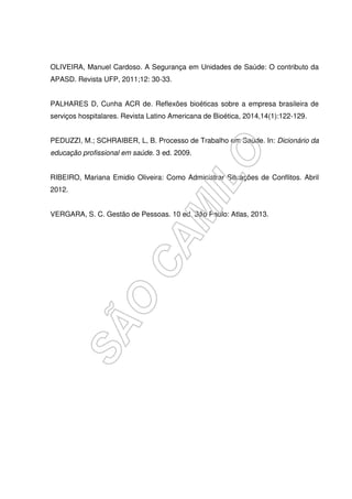 OLIVEIRA, Manuel Cardoso. A Segurança em Unidades de Saúde: O contributo da
APASD. Revista UFP, 2011;12: 30-33.
PALHARES D, Cunha ACR de. Reflexões bioéticas sobre a empresa brasileira de
serviços hospitalares. Revista Latino Americana de Bioética, 2014,14(1):122-129.
PEDUZZI, M.; SCHRAIBER, L, B. Processo de Trabalho em Saúde. In: Dicionário da
educação profissional em saúde. 3 ed. 2009.
RIBEIRO, Mariana Emidio Oliveira: Como Administrar Situações de Conflitos. Abril
2012.
VERGARA, S. C. Gestão de Pessoas. 10 ed. São Paulo: Atlas, 2013.
 