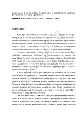 presented, and it can be said that this can become a great ally to the growth and
development of people and organizations.
Keywords: Management. Conflicts. Health. Leadership. Leader
1 INTRODUÇÃO
As situações de conflito surgem quando as pessoas se colocam em posições
incompatíveis, a partir das suas divergências de percepção e de ideias, sendo essas
inevitáveis e necessárias à convivência em equipe. Assim, os conflitos organizacionais
têm caráter positivo, quando são utilizados como fatores desencadeantes de mudanças
pessoais, grupais, organizacionais e sistêmica, que impulsionam o crescimento
pessoal, conhecimento especifico do fundamento, a inovação e a produtividade.
Entretanto, esses podem tornar-se prejudiciais à organização, se não forem
conduzidos corretamente, interferindo de forma negativa no estimulo dos
trabalhadores. As fontes mais comuns que desencadeiam situações de conflito são:
problemas de comunicação, estrutura organizacional, disputa de papéis, escassez de
recursos, ausência de conhecimento técnico para negociação, falta de compromisso
profissional e outros fatores quês são de suma importância para o equilíbrio
organizacional entre as partes.
È muito relevante salientar que o processo de intervenção de um conflito
principalmente em negociação no sistema de saúde (operadora de saúde versus
instituição de saúde) torna-se fundamental quando aplicado com (eficiência + eficácia)
efetividade, às situações conflituosas, a fim de encontrar a solução mais adequada.
Portanto, a mediação faz-se necessita seguir alguns princípios: ter credibilidade, ser
imparcial, apresentar conhecimento da situação, ser leal e flexível nas atitudes, ter
clareza na linguagem, confidencialidade no processo de mediação e a definição do
planejamento de negociação organizacional.
Com o intuito de ampliar a visibilidade e discussão do conflito nos sistemas de
saúde, este estudo tem por objetivo analisar as percepções existentes sobre o
conflito e apresentar uma tipologia de conflitos presentes na interação entre
trabalhadores e gerentes nesses cotidianos do trabalho. Dessa forma, busca-se
 
