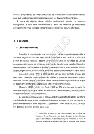 verificar a importância de se ter uma gestão de conflitos em cada sistema de saúde
para que os objetivos organizacionais possam ser devidamente cumpridos.
A busca do objetivo deste trabalho realizar-se-á através de pesquisa
bibliográfica, a qual será desenvolvida a partir de materiais já elaborados,
principalmente livros e artigos bibliográficos que tratem do assunto abordado.
1 O CONFLITO
1.1 Conceitos de conflito
O conflito é uma situação que acontece em várias circunstâncias da vida, e
ambiente organizacional não foge dessa problemática. Os cenários conflituosos
podem ter causas variadas, podem ser desencadeados por questões de valores
pessoais ou até mesmo por brigas por poder dentro de setores de trabalho. É possível
observar que a história da humanidade é repleta de conflitos entre pessoas, líderes,
grupos, organizações, nações, enfim, é inerente à condição humana (AYLMER, 2010).
Segundo Ferreira (1996, p. 363), conflito vem do latim conflictu, embate dos
que lutam; discussão acompanhada de injúrias e ameaças; desavença; guerra,
combate, colisão, choque; o elemento básico determinante da ação dramática, a qual
se desenvolve em função da oposição e luta entre diferentes forças.
Moscovici (1975, citado por Beck, 2009, p. 13) acentua que “a partir de
divergências de percepção e ideias, as pessoas se colocam em posições antagônicas,
caracterizando uma situação conflitiva”.
De acordo com Chiavenatto (1999 apud FERNANDES NETO 2005), conflito “é
a existência de sentimentos, atitudes ou interesses antagônicos que se chocam e
produzem resistências entre as partes”. Zajdsznajder (1999, apud AYLMER, 2010, p.
88) distingue o conflito em três categorias:
[...] os conflitos epistêmicos, que dizem respeito aos conflitos que
emergem do conhecimento nas suas diversas formas (técnicas,
judiciais e científicas); os conflitos axiológicos, referentes às visões do
mundo e às formas de se relacionar com as pessoas; e os conflitos
 
