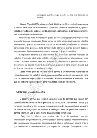 estratégicos, quando emerge o poder e a luta pela disposição de
recursos.
Já para Wisinski (1994, citado em Beck, 2009), o conflito é um fenômeno normal
e natural. Que pode ser caracterizado como uma dinâmica interpessoal e, quando
tratado do modo certo, pode ser gerido, até mesmo solucionado e, consequentemente,
terá resultados bastante criativos.
O conflito se dá no momento em que se é necessário realizar uma difícil escolha
e conciliar torna-se complicado. Dessa forma, ele pode-se ser observado nas relações
interpessoais, quando acontece um choque de informações divergentes ou em uma
competição entre pessoas. Esta contrariedade acontece quando existem desejos,
interesses ou objetivos diferentes frente a pessoas, objetos ou opiniões.
É importante salientar que são sintomas de presença de conflitos nos locais de
trabalho: inimizade, abstração, aflição, estresse, antagonismo, discordância, entre
outros. Existem conflitos que, na tentativa de resolvê-los é possível realizar o
crescimento da equipe. Todavia, há outros que progridem para atitudes lesivas que
implicam e prejudicam o trabalho da equipe.
Desse modo, pode-se ressaltar que o conflito é um fenômeno vivenciado na
rotina dos grupos de trabalho, sendo necessário utilizá-los como uma vertente para
que os processos sejam revistos e alterados. Analisar os conflitos é essencial para
que a o trabalho na saúde possa gerar resultados positivos no sistema.
1.2 Os tipos e níveis de conflito
É possível afirmar que existem variados tipos de conflitos que variam em
decorrência da forma como as pessoas se comportam diante deles. Sendo que
conseguir classificar o tipo presente em cada corporação é essencial para a escolha
da melhor estratégia para se realizar a mediação. Além de possibilitar superar o
conflito e também usá-lo como forma de aprendizado e melhorias.
Berg (2012) defende que existem três tipos de conflitos: pessoais,
interpessoais e organizacionais. Conflito pessoal: é como a pessoa lida com si mesma,
são inquietações, dissonâncias pessoais do indivíduo, e reflete num abismo entre o
que se diz e faz, ou contraste entre o que se pensa e como age. Esse tipo de conflito
 