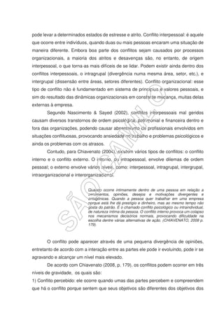 pode levar a determinados estados de estresse e atrito. Conflito interpessoal: é aquele
que ocorre entre indivíduos, quando duas ou mais pessoas encaram uma situação de
maneira diferente. Embora boa parte dos conflitos sejam causados por processos
organizacionais, a maioria dos atritos e desavenças são, no entanto, de origem
interpessoal, o que torna-as mais difíceis de se lidar. Podem existir ainda dentro dos
conflitos interpessoais, o intragrupal (divergência numa mesma área, setor, etc.), e
intergrupal (dissensão entre áreas, setores diferentes). Conflito organizacional: esse
tipo de conflito não é fundamentado em sistema de princípios e valores pessoais, e
sim do resultado das dinâmicas organizacionais em constante mudança, muitas delas
externas à empresa.
Segundo Nascimento & Sayed (2002), conflitos interpessoais mal geridos
causam diversos transtornos de ordem psicológica, patrimonial e financeira dentro e
fora das organizações, podendo causar absenteísmo de profissionais envolvidos em
situações conflituosas, provocando ansiedade no trabalho e problemas psicológicos e
ainda os problemas com os atrasos.
Contudo, para Chiavenato (2004), existem vários tipos de conflitos: o conflito
interno e o conflito externo. O interno, ou intrapessoal, envolve dilemas de ordem
pessoal; o externo envolve vários níveis, como: interpessoal, intragrupal, intergrupal,
intraorganizacional e interorganizacional.
Quando ocorre intimamente dentro de uma pessoa em relação a
sentimentos, opiniões, desejos e motivações divergentes e
antagônicas. Quando a pessoa quer trabalhar em uma empresa
porque está lhe dá prestígio e dinheiro, mas ao mesmo tempo não
gosta do patrão. É o chamado conflito psicológico ou intraindividual,
de natureza íntima da pessoa. O conflito interno provoca um colapso
nos mecanismos decisórios normais, provocando dificuldade na
escolha dentre várias alternativas de ação. (CHIAVENATO, 2008 p.
179).
O conflito pode aparecer através de uma pequena divergência de opiniões,
entretanto de acordo com a interação entre as partes ele pode ir evoluindo, pode ir se
agravando e alcançar um nível mais elevado.
De acordo com Chiavenato (2008, p. 179), os conflitos podem ocorrer em três
níveis de gravidade, os quais são:
1) Conflito percebido: ele ocorre quando umas das partes percebem e compreendem
que há o conflito porque sentem que seus objetivos são diferentes dos objetivos dos
 