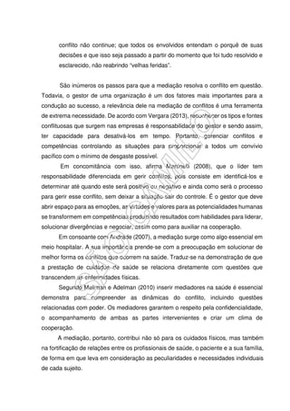 conflito não continue; que todos os envolvidos entendam o porquê de suas
decisões e que isso seja passado a partir do momento que foi tudo resolvido e
esclarecido, não reabrindo “velhas feridas”.
São inúmeros os passos para que a mediação resolva o conflito em questão.
Todavia, o gestor de uma organização é um dos fatores mais importantes para a
condução ao sucesso, a relevância dele na mediação de conflitos é uma ferramenta
de extrema necessidade. De acordo com Vergara (2013), reconhecer os tipos e fontes
conflituosas que surgem nas empresas é responsabilidade do gestor e sendo assim,
ter capacidade para desativá-los em tempo. Portanto, gerenciar conflitos e
competências controlando as situações para proporcionar a todos um convívio
pacífico com o mínimo de desgaste possível.
Em concomitância com isso, afirma Martinelli (2008), que o líder tem
responsabilidade diferenciada em gerir conflitos, pois consiste em identificá-los e
determinar até quando este será positivo ou negativo e ainda como será o processo
para gerir esse conflito, sem deixar a situação sair do controle. É o gestor que deve
abrir espaço para as emoções, as virtudes e valores para as potencialidades humanas
se transformem em competências produzindo resultados com habilidades para liderar,
solucionar divergências e negociar, assim como para auxiliar na cooperação.
Em consoante com Andrade (2007), a mediação surge como algo essencial em
meio hospitalar. A sua importância prende-se com a preocupação em solucionar de
melhor forma os conflitos que ocorrem na saúde. Traduz-se na demonstração de que
a prestação de cuidados de saúde se relaciona diretamente com questões que
transcendem as enfermidades físicas.
Segundo Mellman e Adelman (2010) inserir mediadores na saúde é essencial
demonstra para compreender as dinâmicas do conflito, incluindo questões
relacionadas com poder. Os mediadores garantem o respeito pela confidencialidade,
o acompanhamento de ambas as partes intervenientes e criar um clima de
cooperação.
A mediação, portanto, contribui não só para os cuidados físicos, mas também
na fortificação de relações entre os profissionais de saúde, o paciente e a sua família,
de forma em que leva em consideração as peculiaridades e necessidades individuais
de cada sujeito.
 
