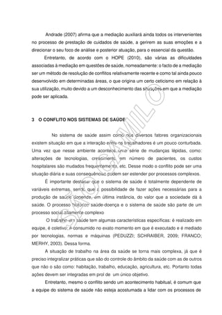 Andrade (2007) afirma que a mediação auxiliará ainda todos os intervenientes
no processo de prestação de cuidados de saúde, a gerirem as suas emoções e a
direcionar o seu foco de análise e posterior atuação, para o essencial da questão.
Entretanto, de acordo com o HOPE (2010), são várias as dificuldades
associadas à mediação em questões de saúde, nomeadamente: o facto de a mediação
ser um método de resolução de conflitos relativamente recente e como tal ainda pouco
desenvolvido em determinadas áreas, o que origina um certo ceticismo em relação à
sua utilização, muito devido a um desconhecimento das situações em que a mediação
pode ser aplicada.
3 O CONFLITO NOS SISTEMAS DE SAÚDE
No sistema de saúde assim como nos diversos fatores organizacionais
existem situação em que a interação entre os trabalhadores é um pouco conturbada.
Uma vez que nesse ambiente acontece uma série de mudanças lépidas, como:
alterações de tecnologias, crescimento em número de pacientes, os custos
hospitalares são mudados frequentemente, etc. Desse modo o conflito pode ser uma
situação diária e suas consequências podem ser estender por processos complexos.
É importante destacar que o sistema de saúde é totalmente dependente de
variáveis extremas, sendo que a possibilidade de fazer ações necessárias para a
produção de saúde depende, em última instância, do valor que a sociedade dá à
saúde. O processo histórico saúde-doença e o sistema de saúde são parte de um
processo social altamente complexo
O trabalho em saúde tem algumas características específicas: é realizado em
equipe, é coletivo; é consumido no exato momento em que é executado e é mediado
por tecnologias, normas e máquinas (PEDUZZI; SCHRAIBER, 2009; FRANCO;
MERHY, 2003). Dessa forma.
A situação de trabalho na área da saúde se torna mais complexa, já que é
preciso integralizar práticas que são do controle do âmbito da saúde com as de outros
que não o são como: habitação, trabalho, educação, agricultura, etc. Portanto todas
ações devem ser integradas em prol de um único objetivo.
Entretanto, mesmo o conflito sendo um acontecimento habitual, é comum que
a equipe do sistema de saúde não esteja acostumada a lidar com os processos de
 
