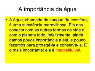 A importância da água
• A água, chamada de sangue da ecosfera,
é uma substância maravilhosa. Ela nos
conecta com as outras formas de vida e
com o planeta todo. Infelizmente, ainda
.
damos pouca importância a ela, e pouco
fazemos para protegê-la e conservá-la. E
o mais importante: ela é insubstituível.